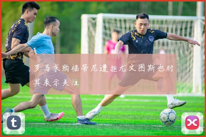 罗马求购福蒂尼遭拒尤文图斯也对其表示关注
