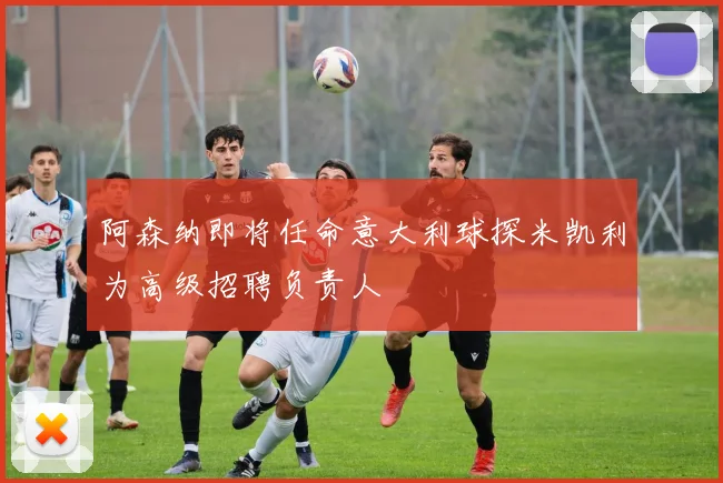 阿森纳即将任命意大利球探米凯利为高级招聘负责人