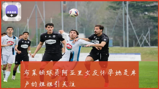 布莱顿球员阿亚里女友怀孕她是库卢的姐姐引关注