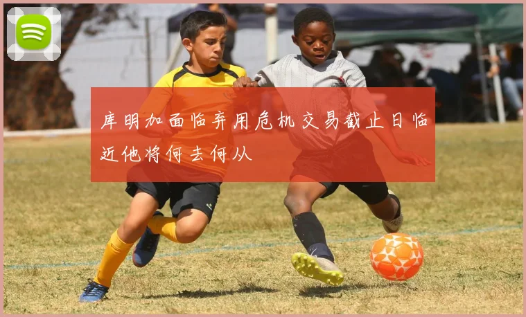 库明加面临弃用危机交易截止日临近他将何去何从