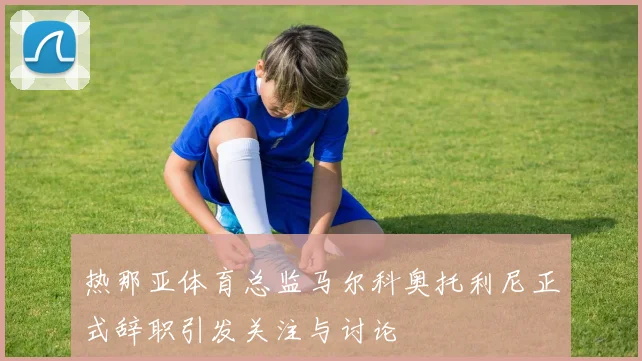热那亚体育总监马尔科奥托利尼正式辞职引发关注与讨论
