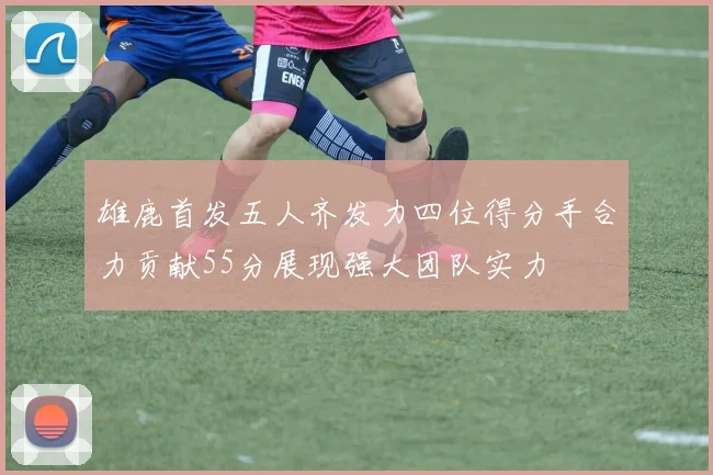 雄鹿首发五人齐发力四位得分手合力贡献55分展现强大团队实力