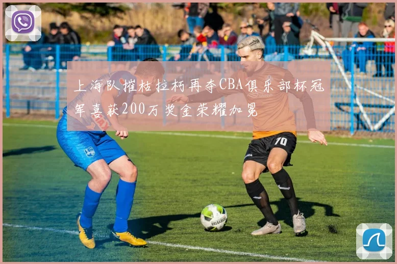 上海队摧枯拉朽再夺CBA俱乐部杯冠军喜获200万奖金荣耀加冕