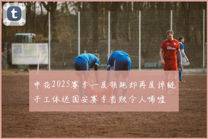 申花2025赛季一度领跑却再度掉链子工体送国安赛季首败令人唏嘘