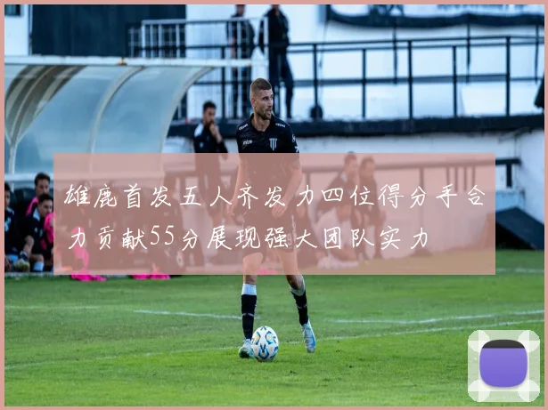 雄鹿首发五人齐发力四位得分手合力贡献55分展现强大团队实力
