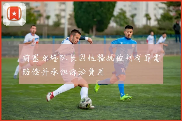 前塞尔塔队长因性骚扰被判有罪需赔偿并承担诉讼费用