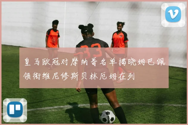 皇马欧冠对摩纳哥名单揭晓姆巴佩领衔维尼修斯贝林厄姆在列