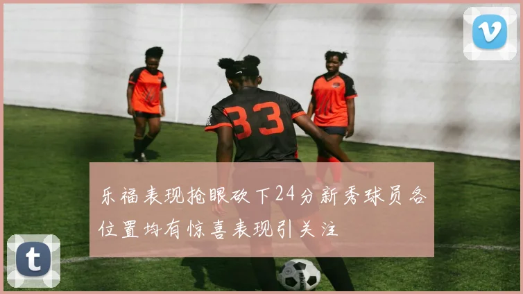 乐福表现抢眼砍下24分新秀球员各位置均有惊喜表现引关注