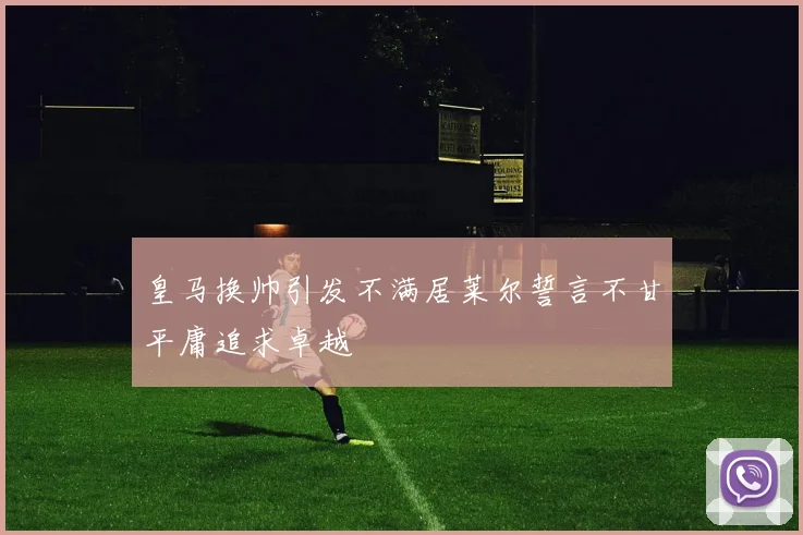 皇马换帅引发不满居莱尔誓言不甘平庸追求卓越