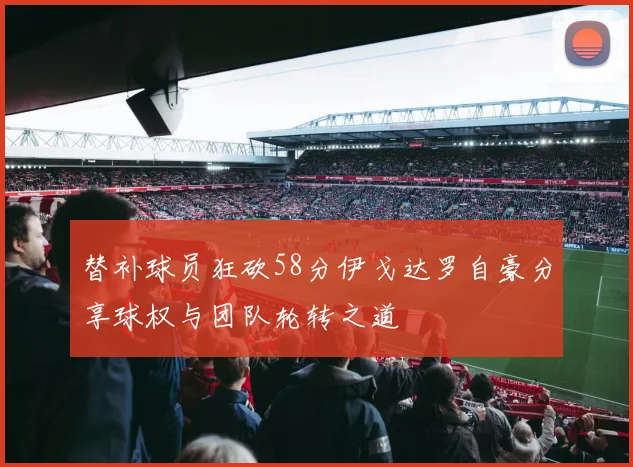 替补球员狂砍58分伊戈达罗自豪分享球权与团队轮转之道