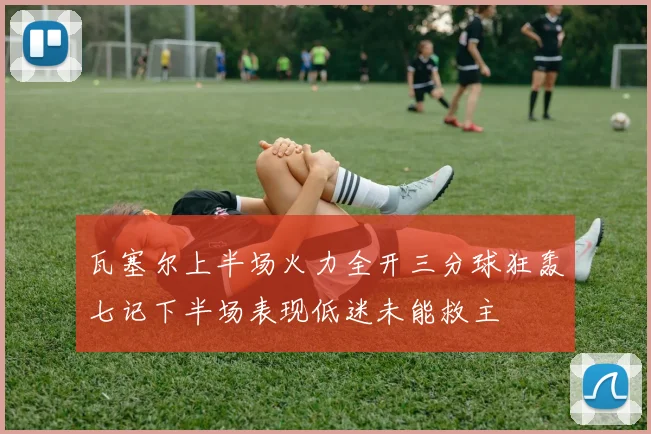 瓦塞尔上半场火力全开三分球狂轰七记下半场表现低迷未能救主