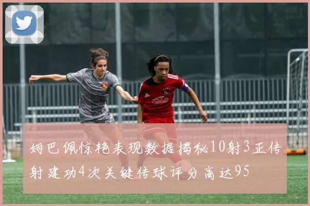 姆巴佩惊艳表现数据揭秘10射3正传射建功4次关键传球评分高达95