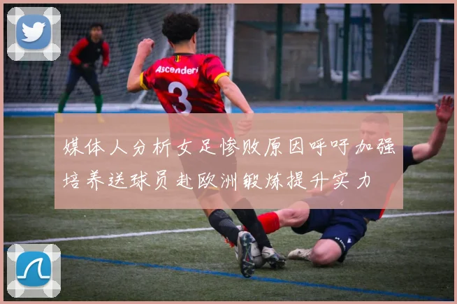 媒体人分析女足惨败原因呼吁加强培养送球员赴欧洲锻炼提升实力