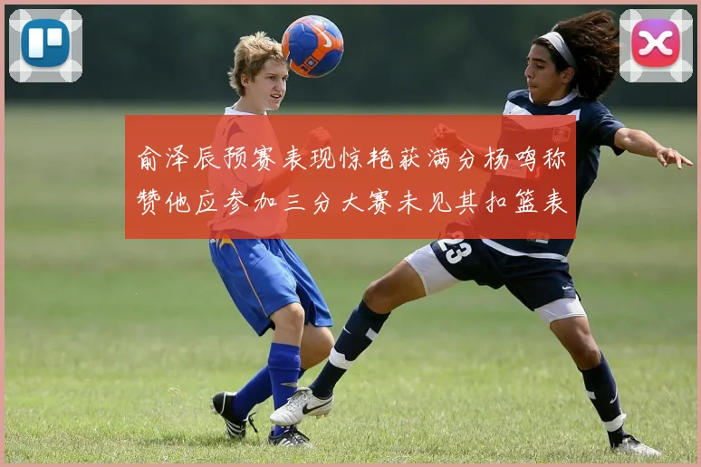 俞泽辰预赛表现惊艳获满分杨鸣称赞他应参加三分大赛未见其扣篮表现