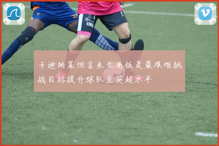 卡迪纳莱坦言米兰老板是最艰难挑战目标提升球队至英超水平