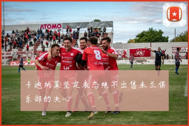 卡迪纳莱坚定表态绝不出售米兰俱乐部的决心