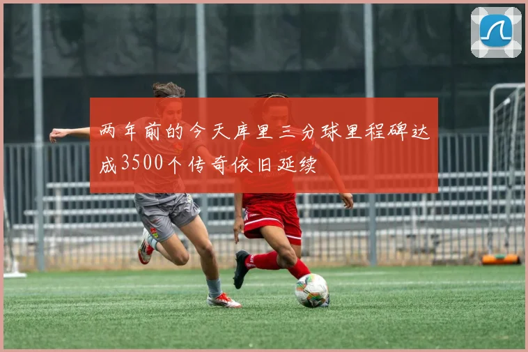两年前的今天库里三分球里程碑达成3500个传奇依旧延续