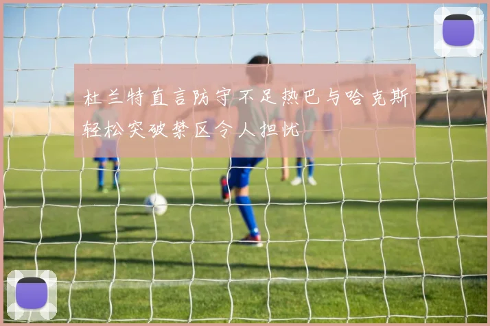 杜兰特直言防守不足热巴与哈克斯轻松突破禁区令人担忧