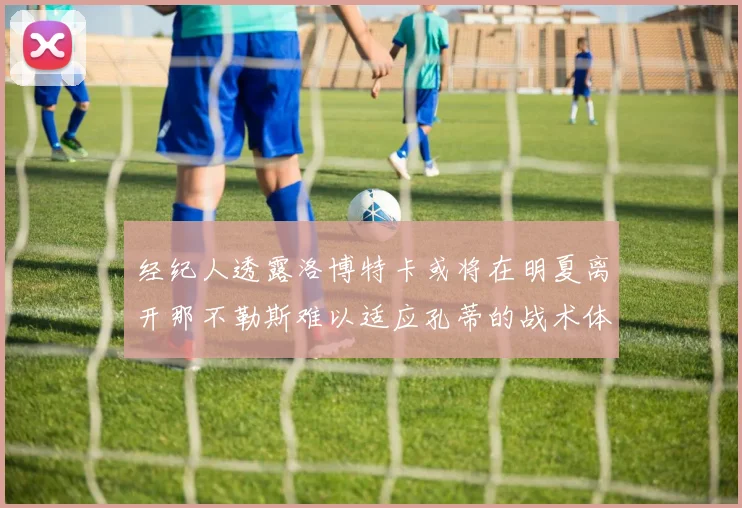 经纪人透露洛博特卡或将在明夏离开那不勒斯难以适应孔蒂的战术体系