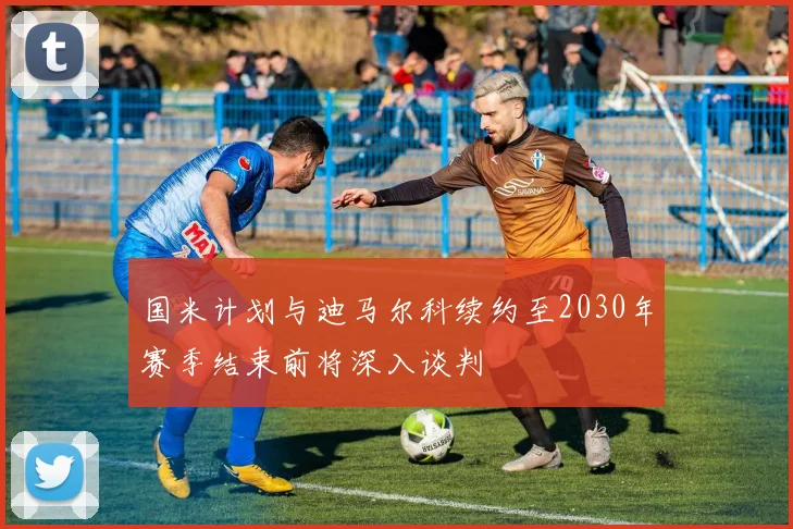 国米计划与迪马尔科续约至2030年赛季结束前将深入谈判