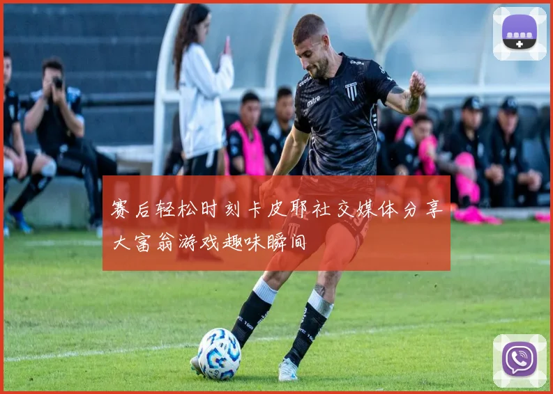 赛后轻松时刻卡皮耶社交媒体分享大富翁游戏趣味瞬间