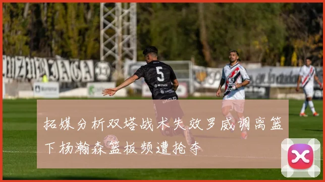 拓媒分析双塔战术失效罗威调离篮下杨瀚森篮板频遭抢夺
