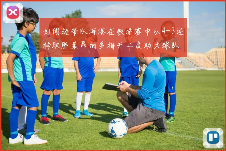刘闻超带队海港在教学赛中以4-3逆转取胜莱昂纳多梅开二度助力球队