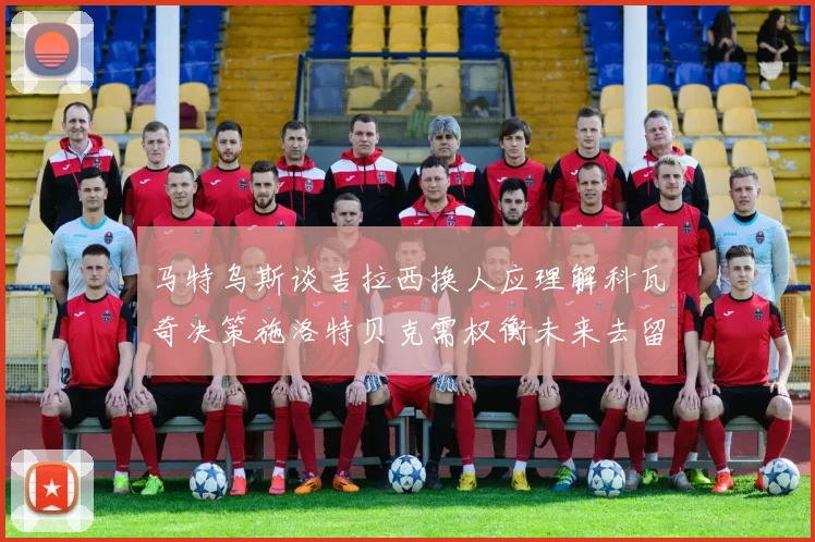 马特乌斯谈吉拉西换人应理解科瓦奇决策施洛特贝克需权衡未来去留