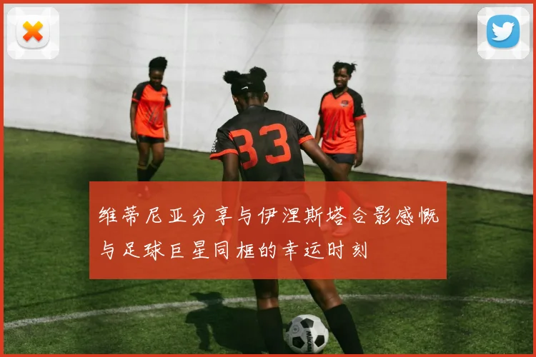 维蒂尼亚分享与伊涅斯塔合影感慨与足球巨星同框的幸运时刻