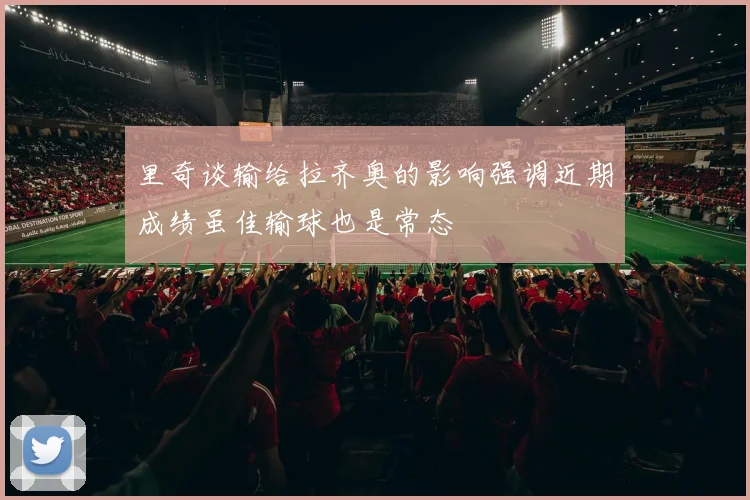 里奇谈输给拉齐奥的影响强调近期成绩虽佳输球也是常态