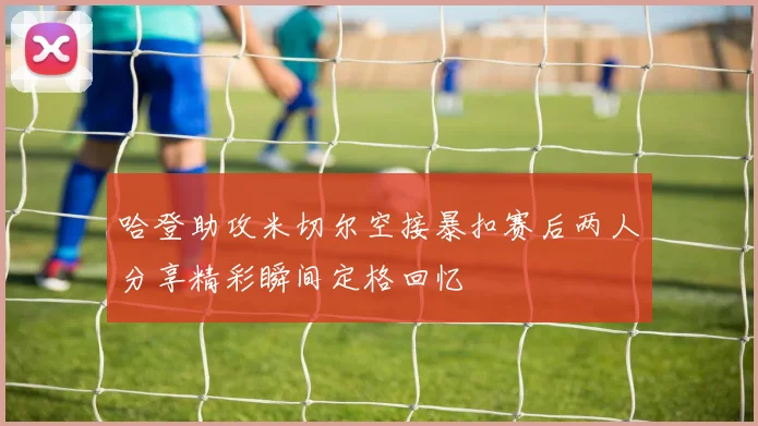 哈登助攻米切尔空接暴扣赛后两人分享精彩瞬间定格回忆
