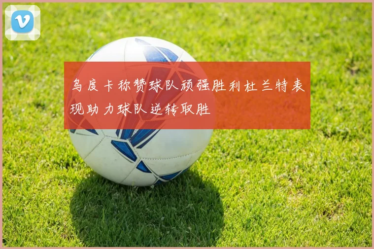 乌度卡称赞球队顽强胜利杜兰特表现助力球队逆转取胜