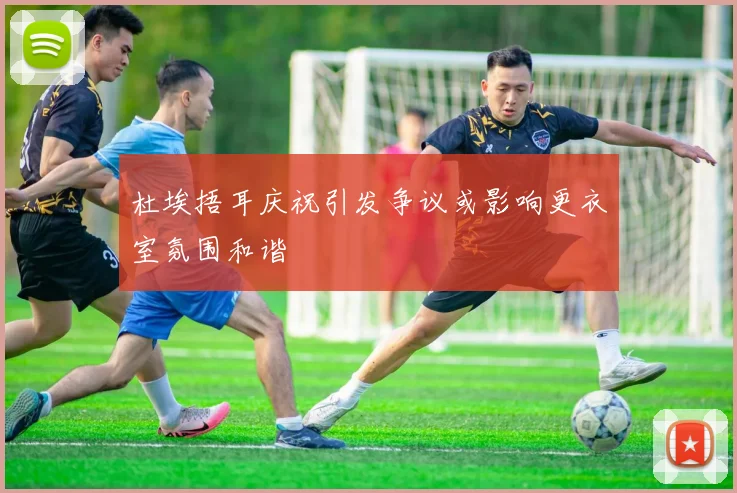 杜埃捂耳庆祝引发争议或影响更衣室氛围和谐