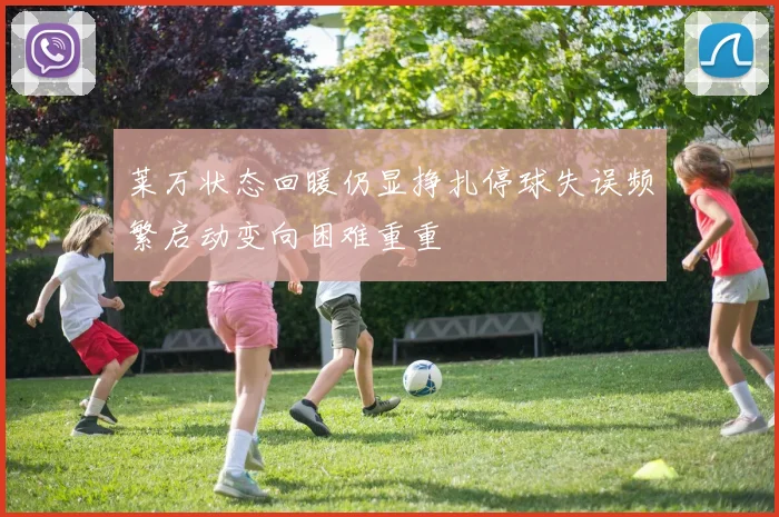 莱万状态回暖仍显挣扎停球失误频繁启动变向困难重重