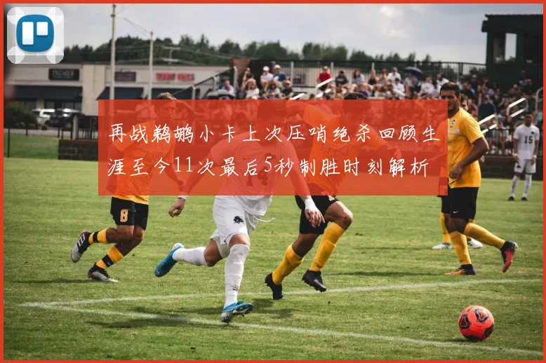再战鹈鹕小卡上次压哨绝杀回顾生涯至今11次最后5秒制胜时刻解析