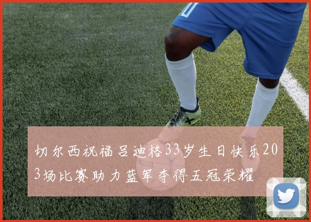切尔西祝福吕迪格33岁生日快乐203场比赛助力蓝军夺得五冠荣耀