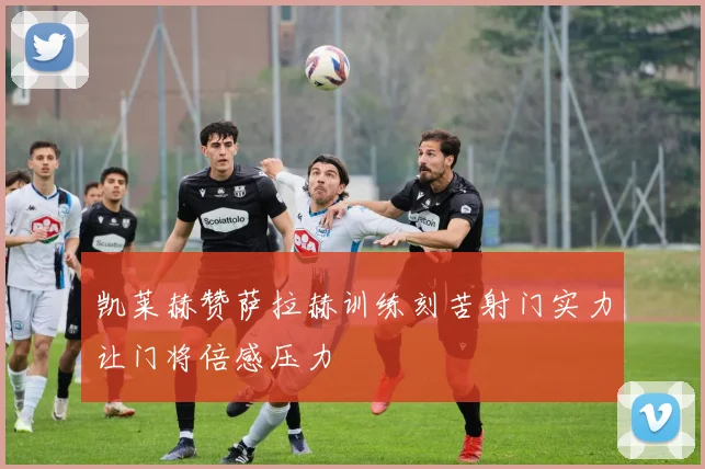 凯莱赫赞萨拉赫训练刻苦射门实力让门将倍感压力