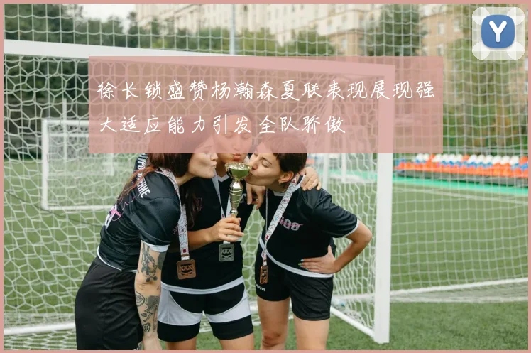 徐长锁盛赞杨瀚森夏联表现展现强大适应能力引发全队骄傲